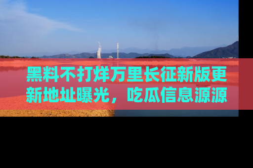 黑料不打烊万里长征新版更新地址曝光，吃瓜信息源源不断