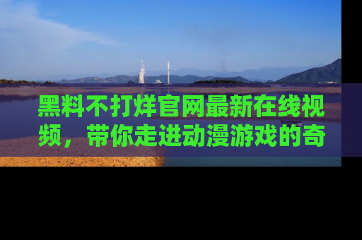 黑料不打烊官网最新在线视频，带你走进动漫游戏的奇幻与现实交汇处