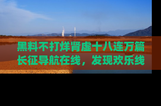 黑料不打烊肾虚十八连万篇长征导航在线，发现欢乐线路的最佳app推荐！