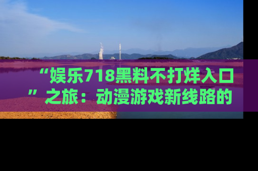 “娱乐718黑料不打烊入口”之旅:动漫游戏新线路的耀眼内幕曝光!