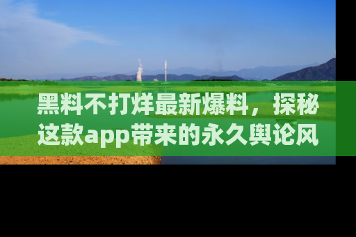 黑料不打烊最新爆料，探秘这款app带来的永久舆论风暴