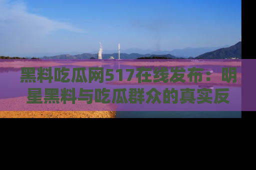 黑料吃瓜网517在线发布：明星黑料与吃瓜群众的真实反应