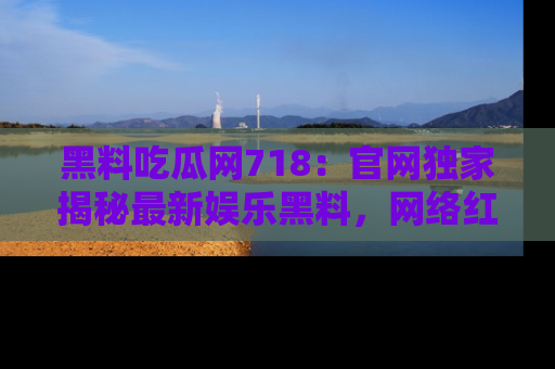 黑料吃瓜网718：官网独家揭秘最新娱乐黑料，网络红人齐聚一堂！