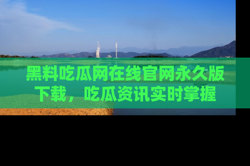 黑料吃瓜网在线官网永久版下载，吃瓜资讯实时掌握