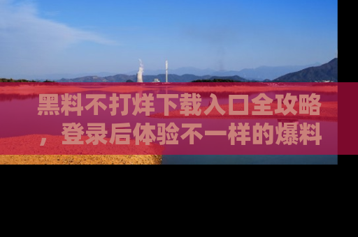 黑料不打烊下载入口全攻略，登录后体验不一样的爆料乐趣！