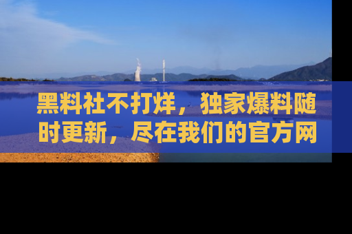黑料社不打烊，独家爆料随时更新，尽在我们的官方网站网址！