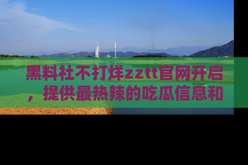 黑料社不打烊zztt官网开启，提供最热辣的吃瓜信息和黑料分享！