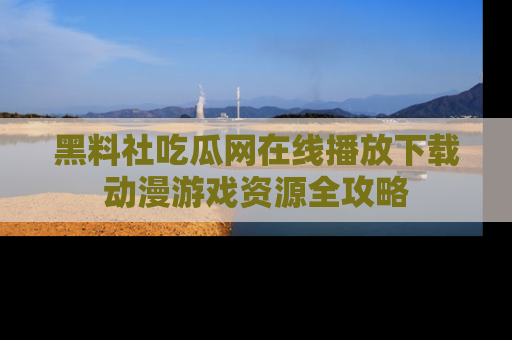 黑料社吃瓜网在线播放下载动漫游戏资源全攻略