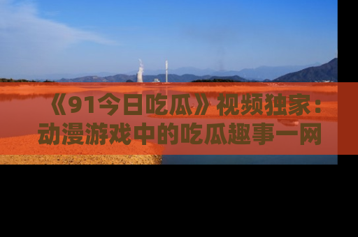 《91今日吃瓜》视频独家:动漫游戏中的吃瓜趣事一网打尽!