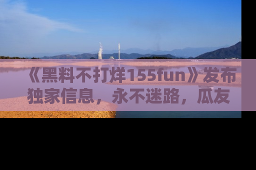 《黑料不打烊155fun》发布独家信息,永不迷路,瓜友们的最佳选择!