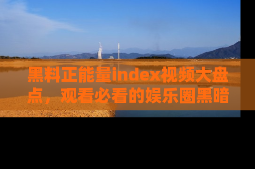 黑料正能量index视频大盘点，观看必看的娱乐圈黑暗与光明！