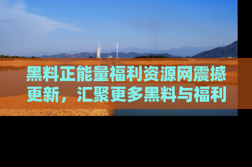 黑料正能量福利资源网震撼更新，汇聚更多黑料与福利！