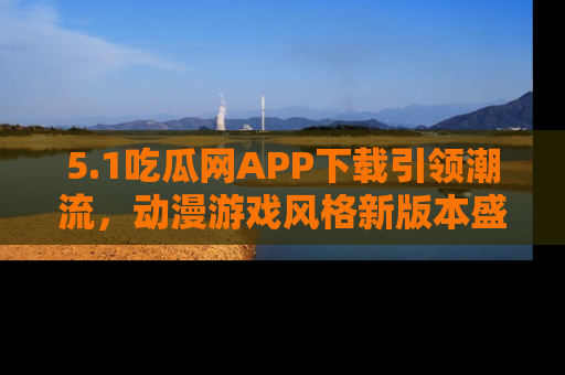 5.1吃瓜网APP下载引领潮流,动漫游戏风格新版本盛情发布!