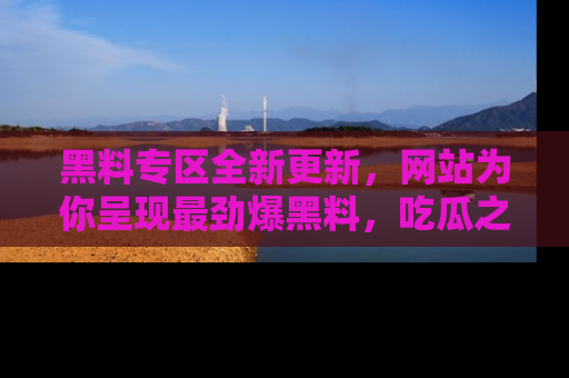 黑料专区全新更新，网站为你呈现最劲爆黑料，吃瓜之旅从这里开始！