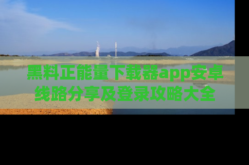 黑料正能量下载器app安卓线路分享及登录攻略大全
