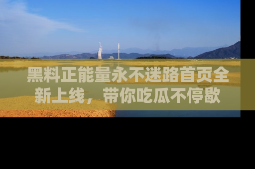 黑料正能量永不迷路首页全新上线，带你吃瓜不停歇