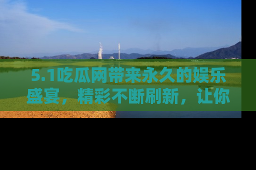 5.1吃瓜网带来永久的娱乐盛宴,精彩不断刷新,让你乐在其中
