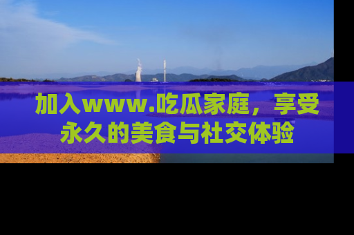 加入www.吃瓜家庭，享受永久的美食与社交体验