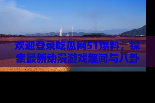 欢迎登录吃瓜网51爆料，探索最新动漫游戏趣闻与八卦！