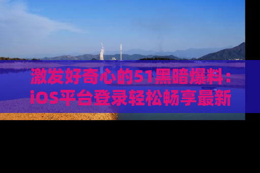 激发好奇心的51黑暗爆料：iOS平台登录轻松畅享最新八卦，刷新你的宠儿清单！