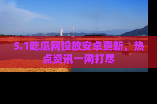 5.1吃瓜网投放安卓更新,热点资讯一网打尽