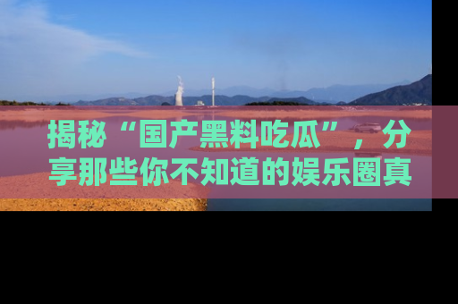 揭秘“国产黑料吃瓜”，分享那些你不知道的娱乐圈真实内幕！