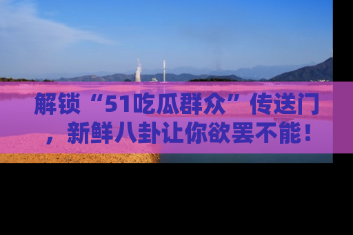 解锁“51吃瓜群众”传送门，新鲜八卦让你欲罢不能！