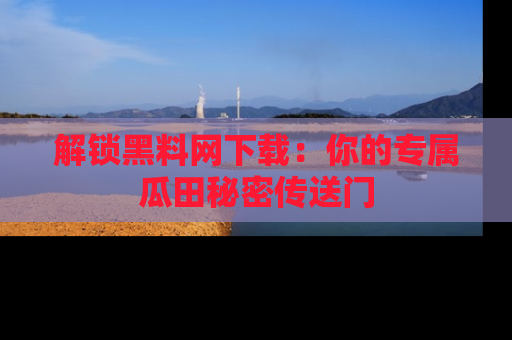 解锁黑料网下载：你的专属瓜田秘密传送门