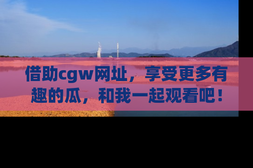 借助cgw网址，享受更多有趣的瓜，和我一起观看吧！