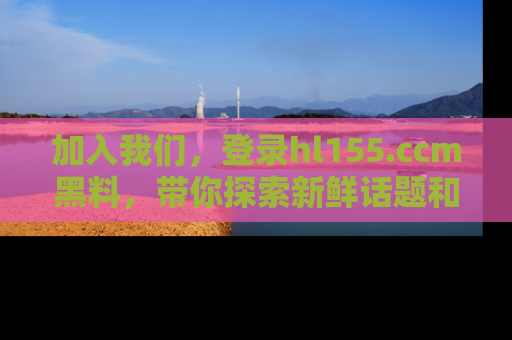 加入我们，登录hl155.ccm黑料，带你探索新鲜话题和黑料趣事！