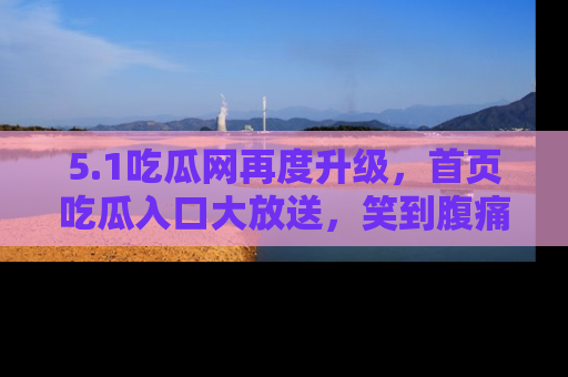 5.1吃瓜网再度升级,首页吃瓜入口大放送,笑到腹痛的秘密等你来!