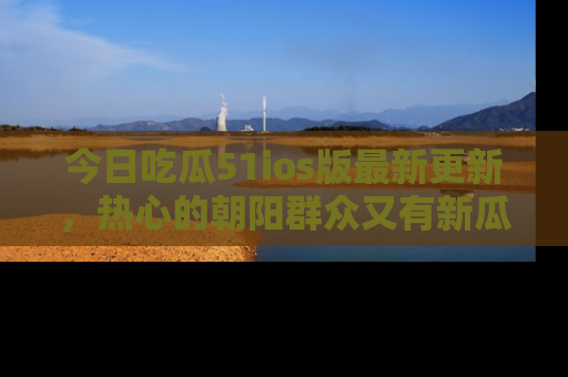 今日吃瓜51ios版最新更新，热心的朝阳群众又有新瓜要分享啦！