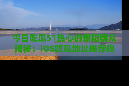 今日吃瓜51热心的朝阳群众揭秘：iOS吃瓜地址推荐指南！