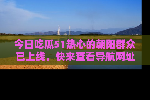 今日吃瓜51热心的朝阳群众已上线，快来查看导航网址，获取最新吃瓜资讯！