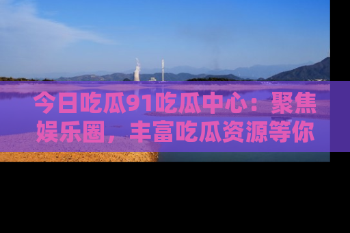 今日吃瓜91吃瓜中心：聚焦娱乐圈，丰富吃瓜资源等你解锁