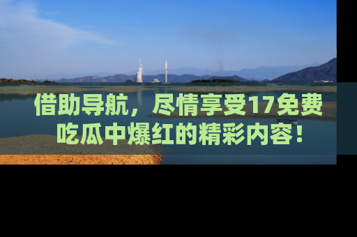借助导航，尽情享受17免费吃瓜中爆红的精彩内容！