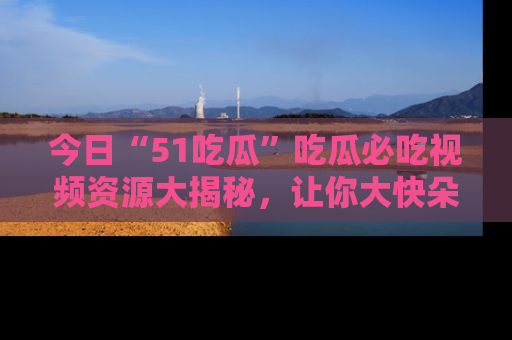 今日“51吃瓜”吃瓜必吃视频资源大揭秘，让你大快朵颐不停口！