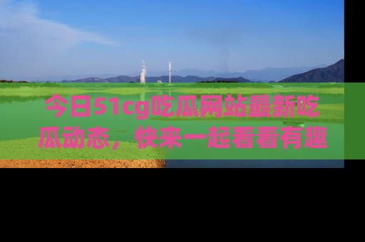 今日51cg吃瓜网站最新吃瓜动态，快来一起看看有趣的事情！
