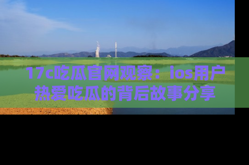 17c吃瓜官网观察:ios用户热爱吃瓜的背后故事分享