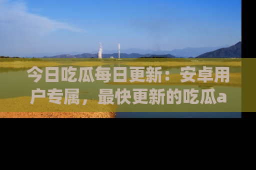 今日吃瓜每日更新：安卓用户专属，最快更新的吃瓜app值得拥有。
