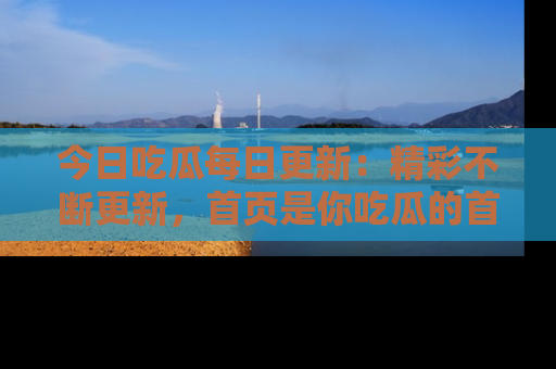 今日吃瓜每日更新：精彩不断更新，首页是你吃瓜的首选！