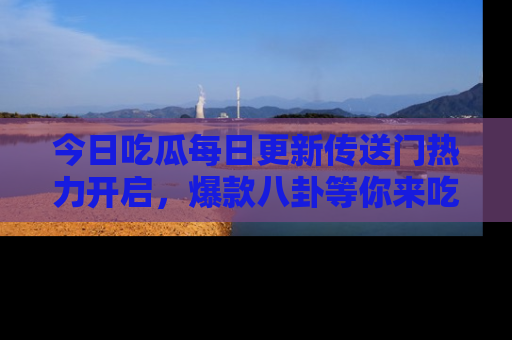今日吃瓜每日更新传送门热力开启，爆款八卦等你来吃瓜
