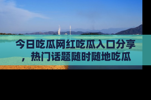 今日吃瓜网红吃瓜入口分享，热门话题随时随地吃瓜