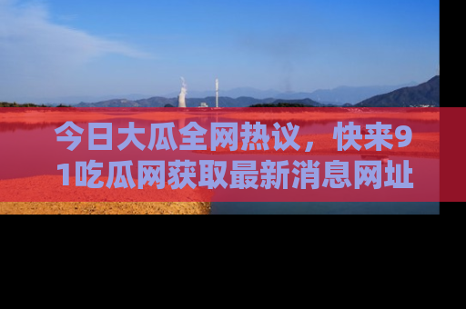 今日大瓜全网热议，快来91吃瓜网获取最新消息网址