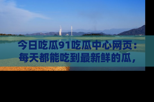 今日吃瓜91吃瓜中心网页：每天都能吃到最新鲜的瓜，八卦互动精彩无限！