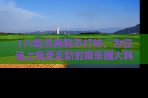 17c吃瓜黑料不打烊,为你送上免费更新的娱乐圈大料!