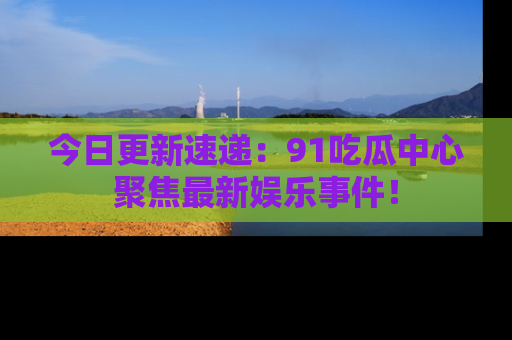 今日更新速递：91吃瓜中心聚焦最新娱乐事件！
