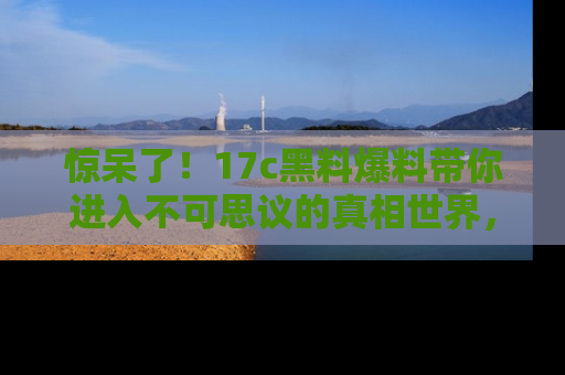 惊呆了！17c黑料爆料带你进入不可思议的真相世界，赶快看链接！