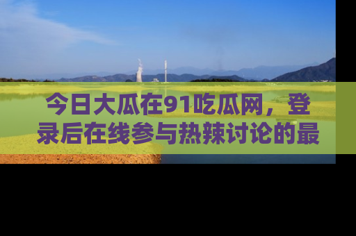 今日大瓜在91吃瓜网，登录后在线参与热辣讨论的最佳去处！
