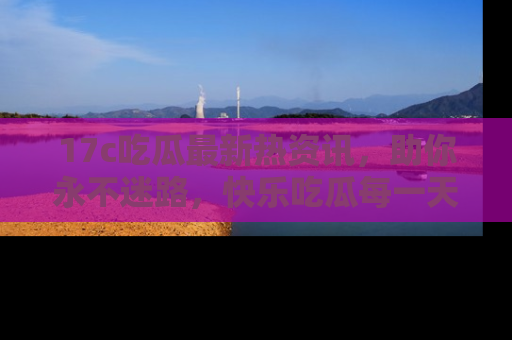 17c吃瓜最新热资讯,助你永不迷路,快乐吃瓜每一天!